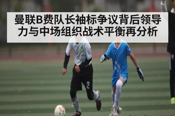 曼联B费队长袖标争议背后领导力与中场组织战术平衡再分析