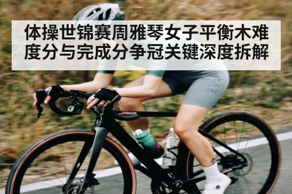 体操世锦赛周雅琴女子平衡木难度分与完成分争冠关键深度拆解